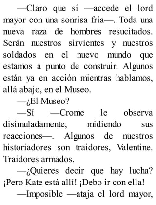 —Claro que sí —accede el lord
mayor con una sonrisa fría—. Toda una
nueva raza de hombres resucitados.
Serán nuestros sirvientes y nuestros
soldados en el nuevo mundo que
estamos a punto de construir. Algunos
están ya en acción mientras hablamos,
allá abajo, en el Museo.
—¿El Museo?
—Sí —Crome le observa
disimuladamente, midiendo sus
reacciones—. Algunos de nuestros
historiadores son traidores, Valentine.
Traidores armados.
—¿Quieres decir que hay lucha?
¡Pero Kate está allí! ¡Debo ir con ella!
—Imposible —ataja el lord mayor,
 