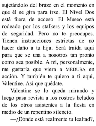 sujetándolo del brazo en el momento en
que él se gira para irse. El Nivel Dos
está fuera de acceso. El Museo está
rodeado por los stalkers y los equipos
de seguridad. Pero no te preocupes.
Tienen instrucciones estrictas de no
hacer daño a tu hija. Será traída aquí
para que se una a nosotros tan pronto
como sea posible. A mí, personalmente,
me gustaría que viera a MEDUSA en
acción. Y también te quiero a ti aquí,
Valentine. Así que quédate.
Valentine se lo queda mirando y
luego pasa revista a los rostros helados
de los otros asistentes a la fiesta en
medio de un repentino silencio.
—¿Dónde está realmente tu lealtad?,
 