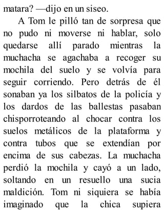 matara? —dijo en un siseo.
A Tom le pilló tan de sorpresa que
no pudo ni moverse ni hablar, solo
quedarse allí parado mientras la
muchacha se agachaba a recoger su
mochila del suelo y se volvía para
seguir corriendo. Pero detrás de él
sonaban ya los silbatos de la policía y
los dardos de las ballestas pasaban
chisporroteando al chocar contra los
suelos metálicos de la plataforma y
contra tubos que se extendían por
encima de sus cabezas. La muchacha
perdió la mochila y cayó a un lado,
soltando en un resuello una sucia
maldición. Tom ni siquiera se había
imaginado que la chica supiera
 