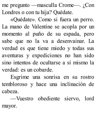 me pregunto —masculla Crome—. ¿Con
Londres o con tu hija? Quédate.
«Quédate». Como si fuera un perro.
La mano de Valentine se acopla por un
momento al puño de su espada, pero
sabe que no la va a desenvainar. La
verdad es que tiene miedo y todas sus
aventuras y expediciones no han sido
sino intentos de ocultarse a sí mismo la
verdad: es un cobarde.
Esgrime una sonrisa en su rostro
tembloroso y hace una inclinación de
cabeza.
—Vuestro obediente siervo, lord
mayor.
 