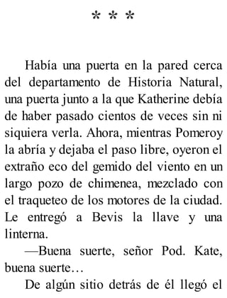 * * *
Había una puerta en la pared cerca
del departamento de Historia Natural,
una puerta junto a la que Katherine debía
de haber pasado cientos de veces sin ni
siquiera verla. Ahora, mientras Pomeroy
la abría y dejaba el paso libre, oyeron el
extraño eco del gemido del viento en un
largo pozo de chimenea, mezclado con
el traqueteo de los motores de la ciudad.
Le entregó a Bevis la llave y una
linterna.
—Buena suerte, señor Pod. Kate,
buena suerte…
De algún sitio detrás de él llegó el
 