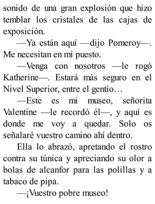 sonido de una gran explosión que hizo
temblar los cristales de las cajas de
exposición.
—Ya están aquí —dijo Pomeroy—.
Me necesitan en mi puesto.
—Venga con nosotros —le rogó
Katherine—. Estará más seguro en el
Nivel Superior, entre el gentío…
—Este es mi museo, señorita
Valentine —le recordó él—, y aquí es
donde me voy a quedar. Solo os
señalaré vuestro camino ahí dentro.
Ella lo abrazó, apretando el rostro
contra su túnica y apreciando su olor a
bolas de alcanfor para las polillas y a
tabaco de pipa.
—¡Vuestro pobre museo!
 