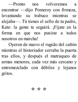 —Pronto nos volveremos a
encontrar —dijo Pomeroy con firmeza,
levantando su trabuco mientras se
alejaba—. Tú tienes el sello de tu padre,
Kate: la gente te seguirá. ¡Fíjate en la
forma en que nos pusiste a todos
nosotros en marcha!
Oyeron de nuevo el rugido del cañón
mientras el historiador cerraba la puerta
tras ellos, y después el matraqueo de
armas menores, cada vez más cercano y
entremezclado con débiles y lejanos
gritos.
* * *
 