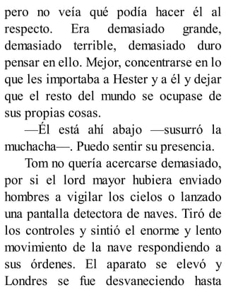 pero no veía qué podía hacer él al
respecto. Era demasiado grande,
demasiado terrible, demasiado duro
pensar en ello. Mejor, concentrarse en lo
que les importaba a Hester y a él y dejar
que el resto del mundo se ocupase de
sus propias cosas.
—Él está ahí abajo —susurró la
muchacha—. Puedo sentir su presencia.
Tom no quería acercarse demasiado,
por si el lord mayor hubiera enviado
hombres a vigilar los cielos o lanzado
una pantalla detectora de naves. Tiró de
los controles y sintió el enorme y lento
movimiento de la nave respondiendo a
sus órdenes. El aparato se elevó y
Londres se fue desvaneciendo hasta
 