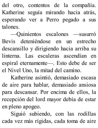 del otro, contentos de la compañía.
Katherine seguía mirando hacia atrás,
esperando ver a Perro pegado a sus
talones.
—Quinientos escalones —susurró
Bevis deteniéndose en un estrecho
descansillo y dirigiendo hacia arriba su
linterna. Las escaleras ascendían en
espiral eternamente—. Esto debe de ser
el Nivel Uno, la mitad del camino.
Katherine asintió, demasiado escasa
de aire para hablar, demasiado ansiosa
para descansar. Por encima de ellos, la
recepción del lord mayor debía de estar
en pleno apogeo.
Siguió subiendo, con las rodillas
cada vez más rígidas, cada toma de aire
 