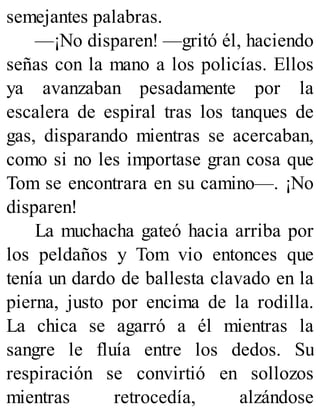 semejantes palabras.
—¡No disparen! —gritó él, haciendo
señas con la mano a los policías. Ellos
ya avanzaban pesadamente por la
escalera de espiral tras los tanques de
gas, disparando mientras se acercaban,
como si no les importase gran cosa que
Tom se encontrara en su camino—. ¡No
disparen!
La muchacha gateó hacia arriba por
los peldaños y Tom vio entonces que
tenía un dardo de ballesta clavado en la
pierna, justo por encima de la rodilla.
La chica se agarró a él mientras la
sangre le fluía entre los dedos. Su
respiración se convirtió en sollozos
mientras retrocedía, alzándose
 