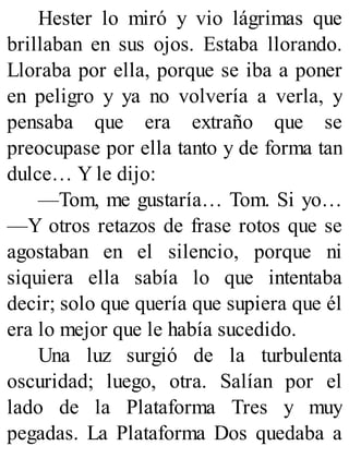 Hester lo miró y vio lágrimas que
brillaban en sus ojos. Estaba llorando.
Lloraba por ella, porque se iba a poner
en peligro y ya no volvería a verla, y
pensaba que era extraño que se
preocupase por ella tanto y de forma tan
dulce… Y le dijo:
—Tom, me gustaría… Tom. Si yo…
—Y otros retazos de frase rotos que se
agostaban en el silencio, porque ni
siquiera ella sabía lo que intentaba
decir; solo que quería que supiera que él
era lo mejor que le había sucedido.
Una luz surgió de la turbulenta
oscuridad; luego, otra. Salían por el
lado de la Plataforma Tres y muy
pegadas. La Plataforma Dos quedaba a
 