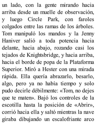 un lado, con la gente mirando hacia
arriba desde un muelle de observación,
y luego Circle Park, con faroles
colgados entre las ramas de los árboles.
Tom manipuló los mandos y la Jenny
Haniver salió a toda potencia hacia
delante, hacia abajo, rozando casi los
tejados de Knightsbridge, y hacia arriba,
hacia el borde de popa de la Plataforma
Superior. Miró a Hester con una mirada
rápida. Ella quería abrazarlo, besarlo,
algo, pero ya no había tiempo y solo
pudo decirle débilmente: «Tom, no dejes
que te maten». Bajó los controles de la
escotilla hasta la posición de «Abrir»,
corrió hacia ella y saltó mientras la nave
giraba dibujando un escalofriante arco
 
