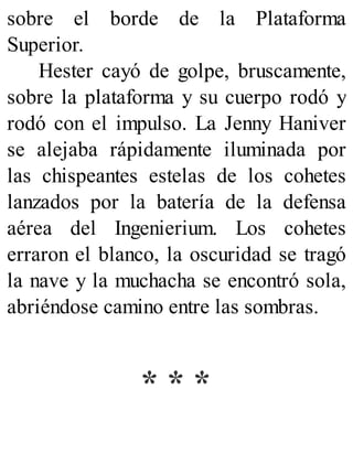 sobre el borde de la Plataforma
Superior.
Hester cayó de golpe, bruscamente,
sobre la plataforma y su cuerpo rodó y
rodó con el impulso. La Jenny Haniver
se alejaba rápidamente iluminada por
las chispeantes estelas de los cohetes
lanzados por la batería de la defensa
aérea del Ingenierium. Los cohetes
erraron el blanco, la oscuridad se tragó
la nave y la muchacha se encontró sola,
abriéndose camino entre las sombras.
* * *
 