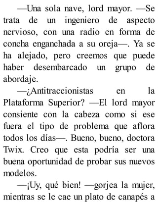 —Una sola nave, lord mayor. —Se
trata de un ingeniero de aspecto
nervioso, con una radio en forma de
concha enganchada a su oreja—. Ya se
ha alejado, pero creemos que puede
haber desembarcado un grupo de
abordaje.
—¿Antitraccionistas en la
Plataforma Superior? —El lord mayor
consiente con la cabeza como si ese
fuera el tipo de problema que aflora
todos los días—. Bueno, bueno, doctora
Twix. Creo que esta podría ser una
buena oportunidad de probar sus nuevos
modelos.
—¡Uy, qué bien! —gorjea la mujer,
mientras se le cae un plato de canapés a
 