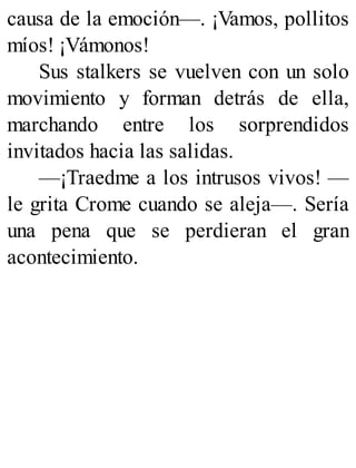 causa de la emoción—. ¡Vamos, pollitos
míos! ¡Vámonos!
Sus stalkers se vuelven con un solo
movimiento y forman detrás de ella,
marchando entre los sorprendidos
invitados hacia las salidas.
—¡Traedme a los intrusos vivos! —
le grita Crome cuando se aleja—. Sería
una pena que se perdieran el gran
acontecimiento.
 