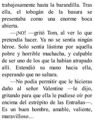 trabajosamente hasta la barandilla. Tras
ella, el tobogán de la basura se
presentaba como una enorme boca
abierta.
—¡NO! —gritó Tom, al ver lo que
pretendía hacer. Ya no se sentía ningún
héroe. Solo sentía lástima por aquella
pobre y horrible muchacha, y culpable
de ser uno de los que la habían atrapado
allí. Extendió su mano hacia ella,
esperando que no saltara.
—No podía permitir que le hicieras
daño al señor Valentine —le dijo,
gritando para que ella le pudiese oír por
encima del estrépito de las Entrañas—.
Es un buen hombre, amable, valiente,
maravilloso…
 