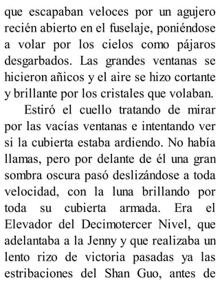 que escapaban veloces por un agujero
recién abierto en el fuselaje, poniéndose
a volar por los cielos como pájaros
desgarbados. Las grandes ventanas se
hicieron añicos y el aire se hizo cortante
y brillante por los cristales que volaban.
Estiró el cuello tratando de mirar
por las vacías ventanas e intentando ver
si la cubierta estaba ardiendo. No había
llamas, pero por delante de él una gran
sombra oscura pasó deslizándose a toda
velocidad, con la luna brillando por
toda su cubierta armada. Era el
Elevador del Decimotercer Nivel, que
adelantaba a la Jenny y que realizaba un
lento rizo de victoria pasadas ya las
estribaciones del Shan Guo, antes de
 
