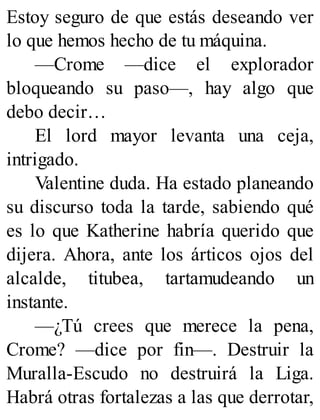 Estoy seguro de que estás deseando ver
lo que hemos hecho de tu máquina.
—Crome —dice el explorador
bloqueando su paso—, hay algo que
debo decir…
El lord mayor levanta una ceja,
intrigado.
Valentine duda. Ha estado planeando
su discurso toda la tarde, sabiendo qué
es lo que Katherine habría querido que
dijera. Ahora, ante los árticos ojos del
alcalde, titubea, tartamudeando un
instante.
—¿Tú crees que merece la pena,
Crome? —dice por fin—. Destruir la
Muralla-Escudo no destruirá la Liga.
Habrá otras fortalezas a las que derrotar,
 