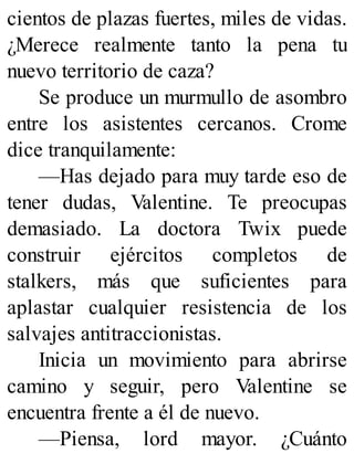 cientos de plazas fuertes, miles de vidas.
¿Merece realmente tanto la pena tu
nuevo territorio de caza?
Se produce un murmullo de asombro
entre los asistentes cercanos. Crome
dice tranquilamente:
—Has dejado para muy tarde eso de
tener dudas, Valentine. Te preocupas
demasiado. La doctora Twix puede
construir ejércitos completos de
stalkers, más que suficientes para
aplastar cualquier resistencia de los
salvajes antitraccionistas.
Inicia un movimiento para abrirse
camino y seguir, pero Valentine se
encuentra frente a él de nuevo.
—Piensa, lord mayor. ¿Cuánto
 