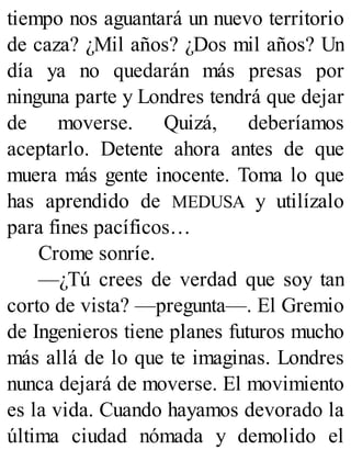 tiempo nos aguantará un nuevo territorio
de caza? ¿Mil años? ¿Dos mil años? Un
día ya no quedarán más presas por
ninguna parte y Londres tendrá que dejar
de moverse. Quizá, deberíamos
aceptarlo. Detente ahora antes de que
muera más gente inocente. Toma lo que
has aprendido de MEDUSA y utilízalo
para fines pacíficos…
Crome sonríe.
—¿Tú crees de verdad que soy tan
corto de vista? —pregunta—. El Gremio
de Ingenieros tiene planes futuros mucho
más allá de lo que te imaginas. Londres
nunca dejará de moverse. El movimiento
es la vida. Cuando hayamos devorado la
última ciudad nómada y demolido el
 