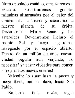 último poblado estático, empezaremos a
excavar. Construiremos grandes
máquinas alimentadas por el calor del
corazón de la Tierra y sacaremos a
nuestro planeta de su órbita.
Devoraremos Marte, Venus y los
asteroides. Devoraremos incluso el
propio Sol y luego seguiremos
navegando por el espacio abierto.
Dentro de un millón de años nuestra
ciudad seguirá aún viajando, no
necesitará ya cazar ciudades para comer,
sino ¡mundos nuevos enteros!
Valentine lo sigue hasta la puerta y
luego fuera, por la plaza, hacia San
Pablo.
Katherine tiene razón, sigue
 