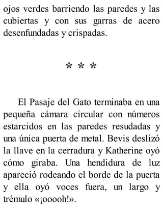 ojos verdes barriendo las paredes y las
cubiertas y con sus garras de acero
desenfundadas y crispadas.
* * *
El Pasaje del Gato terminaba en una
pequeña cámara circular con números
estarcidos en las paredes resudadas y
una única puerta de metal. Bevis deslizó
la llave en la cerradura y Katherine oyó
cómo giraba. Una hendidura de luz
apareció rodeando el borde de la puerta
y ella oyó voces fuera, un largo y
trémulo «¡ooooh!».
 