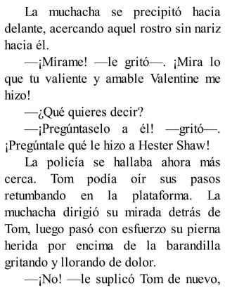 La muchacha se precipitó hacia
delante, acercando aquel rostro sin nariz
hacia él.
—¡Mírame! —le gritó—. ¡Mira lo
que tu valiente y amable Valentine me
hizo!
—¿Qué quieres decir?
—¡Pregúntaselo a él! —gritó—.
¡Pregúntale qué le hizo a Hester Shaw!
La policía se hallaba ahora más
cerca. Tom podía oír sus pasos
retumbando en la plataforma. La
muchacha dirigió su mirada detrás de
Tom, luego pasó con esfuerzo su pierna
herida por encima de la barandilla
gritando y llorando de dolor.
—¡No! —le suplicó Tom de nuevo,
 