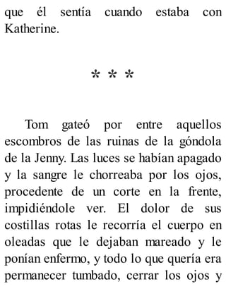 que él sentía cuando estaba con
Katherine.
* * *
Tom gateó por entre aquellos
escombros de las ruinas de la góndola
de la Jenny. Las luces se habían apagado
y la sangre le chorreaba por los ojos,
procedente de un corte en la frente,
impidiéndole ver. El dolor de sus
costillas rotas le recorría el cuerpo en
oleadas que le dejaban mareado y le
ponían enfermo, y todo lo que quería era
permanecer tumbado, cerrar los ojos y
 