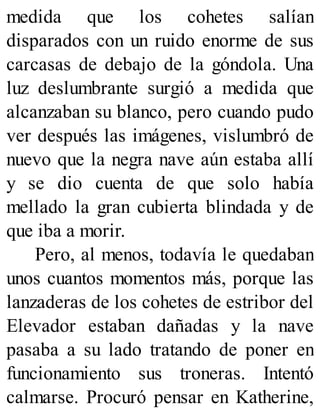 medida que los cohetes salían
disparados con un ruido enorme de sus
carcasas de debajo de la góndola. Una
luz deslumbrante surgió a medida que
alcanzaban su blanco, pero cuando pudo
ver después las imágenes, vislumbró de
nuevo que la negra nave aún estaba allí
y se dio cuenta de que solo había
mellado la gran cubierta blindada y de
que iba a morir.
Pero, al menos, todavía le quedaban
unos cuantos momentos más, porque las
lanzaderas de los cohetes de estribor del
Elevador estaban dañadas y la nave
pasaba a su lado tratando de poner en
funcionamiento sus troneras. Intentó
calmarse. Procuró pensar en Katherine,
 