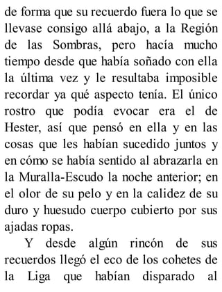de forma que su recuerdo fuera lo que se
llevase consigo allá abajo, a la Región
de las Sombras, pero hacía mucho
tiempo desde que había soñado con ella
la última vez y le resultaba imposible
recordar ya qué aspecto tenía. El único
rostro que podía evocar era el de
Hester, así que pensó en ella y en las
cosas que les habían sucedido juntos y
en cómo se había sentido al abrazarla en
la Muralla-Escudo la noche anterior; en
el olor de su pelo y en la calidez de su
duro y huesudo cuerpo cubierto por sus
ajadas ropas.
Y desde algún rincón de sus
recuerdos llegó el eco de los cohetes de
la Liga que habían disparado al
 