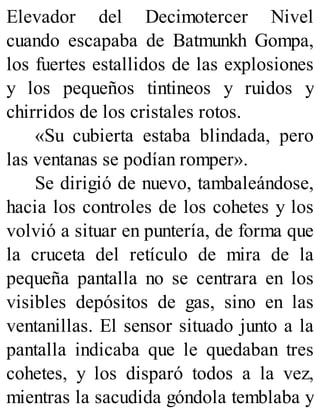 Elevador del Decimotercer Nivel
cuando escapaba de Batmunkh Gompa,
los fuertes estallidos de las explosiones
y los pequeños tintineos y ruidos y
chirridos de los cristales rotos.
«Su cubierta estaba blindada, pero
las ventanas se podían romper».
Se dirigió de nuevo, tambaleándose,
hacia los controles de los cohetes y los
volvió a situar en puntería, de forma que
la cruceta del retículo de mira de la
pequeña pantalla no se centrara en los
visibles depósitos de gas, sino en las
ventanillas. El sensor situado junto a la
pantalla indicaba que le quedaban tres
cohetes, y los disparó todos a la vez,
mientras la sacudida góndola temblaba y
 