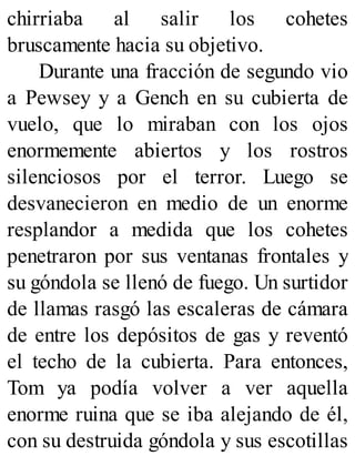 chirriaba al salir los cohetes
bruscamente hacia su objetivo.
Durante una fracción de segundo vio
a Pewsey y a Gench en su cubierta de
vuelo, que lo miraban con los ojos
enormemente abiertos y los rostros
silenciosos por el terror. Luego se
desvanecieron en medio de un enorme
resplandor a medida que los cohetes
penetraron por sus ventanas frontales y
su góndola se llenó de fuego. Un surtidor
de llamas rasgó las escaleras de cámara
de entre los depósitos de gas y reventó
el techo de la cubierta. Para entonces,
Tom ya podía volver a ver aquella
enorme ruina que se iba alejando de él,
con su destruida góndola y sus escotillas
 