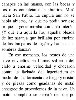 canapés en las manos, con las bocas y
los ojos completamente abiertos. Miró
hacia San Pablo. La cúpula aún no se
había abierto, así que no podía ser eso
lo que la gente miraba con tanto interés.
¿Y qué era aquella luz, aquella oleada
de luz naranja que brillaba por encima
de las lámparas de argón y hacía a las
sombras danzar?
En ese momento, los restos de una
nave envueltos en llamas salieron del
cielo a enorme velocidad y chocaron
contra la fachada del Ingenierium en
medio de una tormenta de fuego y cristal
y de piezas como guadañas de metal
ennegrecido procedentes de la nave. Un
motor completo se separó del cuerpo
 