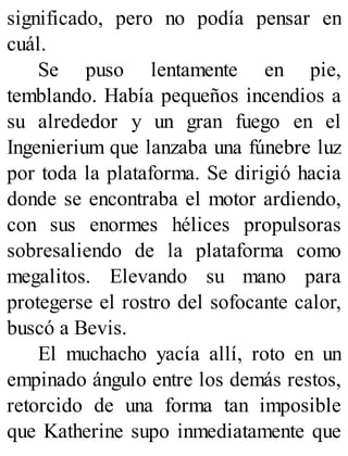 significado, pero no podía pensar en
cuál.
Se puso lentamente en pie,
temblando. Había pequeños incendios a
su alrededor y un gran fuego en el
Ingenierium que lanzaba una fúnebre luz
por toda la plataforma. Se dirigió hacia
donde se encontraba el motor ardiendo,
con sus enormes hélices propulsoras
sobresaliendo de la plataforma como
megalitos. Elevando su mano para
protegerse el rostro del sofocante calor,
buscó a Bevis.
El muchacho yacía allí, roto en un
empinado ángulo entre los demás restos,
retorcido de una forma tan imposible
que Katherine supo inmediatamente que
 