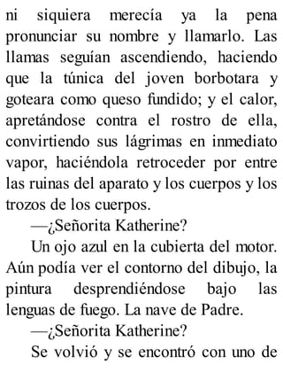 ni siquiera merecía ya la pena
pronunciar su nombre y llamarlo. Las
llamas seguían ascendiendo, haciendo
que la túnica del joven borbotara y
goteara como queso fundido; y el calor,
apretándose contra el rostro de ella,
convirtiendo sus lágrimas en inmediato
vapor, haciéndola retroceder por entre
las ruinas del aparato y los cuerpos y los
trozos de los cuerpos.
—¿Señorita Katherine?
Un ojo azul en la cubierta del motor.
Aún podía ver el contorno del dibujo, la
pintura desprendiéndose bajo las
lenguas de fuego. La nave de Padre.
—¿Señorita Katherine?
Se volvió y se encontró con uno de
 