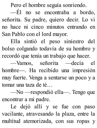 Pero el hombre seguía sonriendo.
—Él no se encontraba a bordo,
señorita. Su padre, quiero decir. Lo vi
no hace ni cinco minutos entrando en
San Pablo con el lord mayor.
Ella sintió el peso siniestro del
bolso colgando todavía de su hombro y
recordó que tenía un trabajo que hacer.
—Vamos, señorita —decía el
hombre—. Ha recibido una impresión
muy fuerte. Venga a sentarse un poco y a
tomar una taza de té…
—No —respondió ella—. Tengo que
encontrar a mi padre.
Le dejó allí y se fue con paso
vacilante, atravesando la plaza, entre la
multitud atemorizada, con sus ropas y
 
