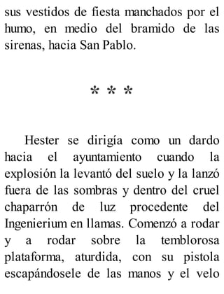 sus vestidos de fiesta manchados por el
humo, en medio del bramido de las
sirenas, hacia San Pablo.
* * *
Hester se dirigía como un dardo
hacia el ayuntamiento cuando la
explosión la levantó del suelo y la lanzó
fuera de las sombras y dentro del cruel
chaparrón de luz procedente del
Ingenierium en llamas. Comenzó a rodar
y a rodar sobre la temblorosa
plataforma, aturdida, con su pistola
escapándosele de las manos y el velo
 
