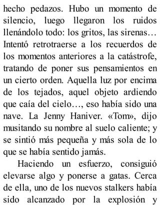 hecho pedazos. Hubo un momento de
silencio, luego llegaron los ruidos
llenándolo todo: los gritos, las sirenas…
Intentó retrotraerse a los recuerdos de
los momentos anteriores a la catástrofe,
tratando de poner sus pensamientos en
un cierto orden. Aquella luz por encima
de los tejados, aquel objeto ardiendo
que caía del cielo…, eso había sido una
nave. La Jenny Haniver. «Tom», dijo
musitando su nombre al suelo caliente; y
se sintió más pequeña y más sola de lo
que se había sentido jamás.
Haciendo un esfuerzo, consiguió
elevarse algo y ponerse a gatas. Cerca
de ella, uno de los nuevos stalkers había
sido alcanzado por la explosión y
 