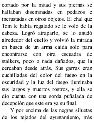 cortado por la mitad y sus piernas se
hallaban diseminadas en pedazos e
incrustadas en otros objetos. El chal que
Tom le había regalado se le voló de la
cabeza. Logró atraparlo, se lo anudó
alrededor del cuello y volvió la mirada
en busca de un arma caída solo para
encontrarse con otra escuadra de
stalkers, poco o nada dañados, que la
cercaban desde atrás. Sus garras eran
cuchilladas del color del fuego en la
oscuridad y la luz del fuego iluminaba
sus largos y muertos rostros, y ella se
dio cuenta con una sorda puñalada de
decepción que este era ya su final.
Y por encima de las negras siluetas
de los tejados del ayuntamiento, más
 