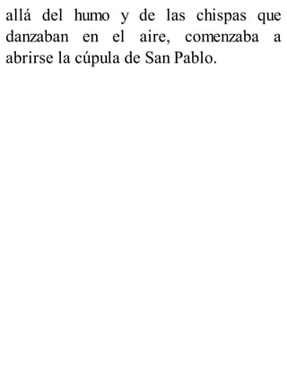 allá del humo y de las chispas que
danzaban en el aire, comenzaba a
abrirse la cúpula de San Pablo.
 