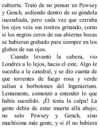 cubierta. Trató de no pensar en Pewsey
y Gench, ardiendo dentro de su góndola
incendiada, pero cada vez que cerraba
los ojos veía sus rostros gritando, como
si los negros ceros de sus abiertas bocas
se hubieran grabado para siempre en los
globos de sus ojos.
Cuando levantó la cabeza, vio
Londres a lo lejos, hacia el este. Algo le
sucedía a la catedral, y se dio cuenta de
que torrentes de fuego rosa y verde
salían a borbotones del Ingenierium.
Lentamente, comenzó a entender lo que
había sucedido. ¡Él tenía la culpa! La
gente debía de estar muerta allá abajo;
no solo Pewsey y Gench, sino
muchísima más gente, y si él no hubiera
 