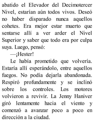 abatido el Elevador del Decimotercer
Nivel, estarían aún todos vivos. Deseó
no haber disparado nunca aquellos
cohetes. Era mejor estar muerto que
sentarse allí a ver arder el Nivel
Superior y saber que todo era por culpa
suya. Luego, pensó:
—¡Hester!
Le había prometido que volvería.
Estaría allí esperándolo, entre aquellos
fuegos. No podía dejarla abandonada.
Respiró profundamente y se inclinó
sobre los controles. Los motores
volvieron a revivir. La Jenny Haniver
giró lentamente hacia el viento y
comenzó a avanzar poco a poco en
dirección a la ciudad.
 