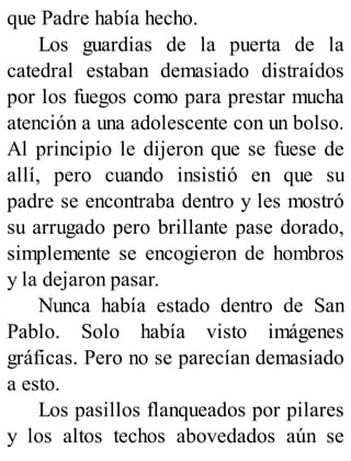 que Padre había hecho.
Los guardias de la puerta de la
catedral estaban demasiado distraídos
por los fuegos como para prestar mucha
atención a una adolescente con un bolso.
Al principio le dijeron que se fuese de
allí, pero cuando insistió en que su
padre se encontraba dentro y les mostró
su arrugado pero brillante pase dorado,
simplemente se encogieron de hombros
y la dejaron pasar.
Nunca había estado dentro de San
Pablo. Solo había visto imágenes
gráficas. Pero no se parecían demasiado
a esto.
Los pasillos flanqueados por pilares
y los altos techos abovedados aún se
 