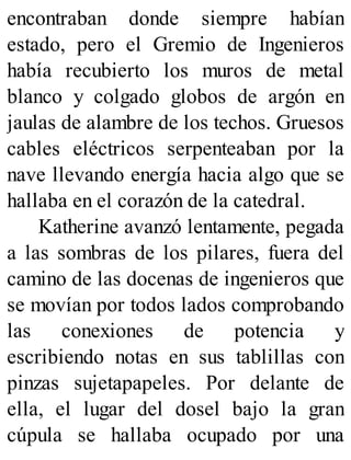 encontraban donde siempre habían
estado, pero el Gremio de Ingenieros
había recubierto los muros de metal
blanco y colgado globos de argón en
jaulas de alambre de los techos. Gruesos
cables eléctricos serpenteaban por la
nave llevando energía hacia algo que se
hallaba en el corazón de la catedral.
Katherine avanzó lentamente, pegada
a las sombras de los pilares, fuera del
camino de las docenas de ingenieros que
se movían por todos lados comprobando
las conexiones de potencia y
escribiendo notas en sus tablillas con
pinzas sujetapapeles. Por delante de
ella, el lugar del dosel bajo la gran
cúpula se hallaba ocupado por una
 