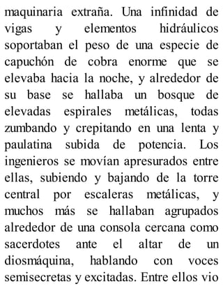 maquinaria extraña. Una infinidad de
vigas y elementos hidráulicos
soportaban el peso de una especie de
capuchón de cobra enorme que se
elevaba hacia la noche, y alrededor de
su base se hallaba un bosque de
elevadas espirales metálicas, todas
zumbando y crepitando en una lenta y
paulatina subida de potencia. Los
ingenieros se movían apresurados entre
ellas, subiendo y bajando de la torre
central por escaleras metálicas, y
muchos más se hallaban agrupados
alrededor de una consola cercana como
sacerdotes ante el altar de un
diosmáquina, hablando con voces
semisecretas y excitadas. Entre ellos vio
 