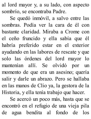 al lord mayor y, a su lado, con aspecto
sombrío, se encontraba Padre.
Se quedó inmóvil, a salvo entre las
sombras. Podía ver la cara de él con
bastante claridad. Miraba a Crome con
el ceño fruncido y ella sabía que él
habría preferido estar en el exterior
ayudando en las labores de rescate y que
solo las órdenes del lord mayor lo
mantenían allí. Se olvidó por un
momento de que era un asesino; quería
salir y darle un abrazo. Pero se hallaba
en las manos de Clio ya, la gestora de la
Historia, y ella tenía trabajo que hacer.
Se acercó un poco más, hasta que se
encontró en el refugio de una vieja pila
de agua bendita al fondo de los
 