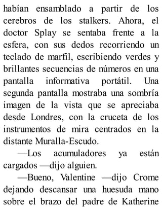 habían ensamblado a partir de los
cerebros de los stalkers. Ahora, el
doctor Splay se sentaba frente a la
esfera, con sus dedos recorriendo un
teclado de marfil, escribiendo verdes y
brillantes secuencias de números en una
pantalla informativa portátil. Una
segunda pantalla mostraba una sombría
imagen de la vista que se apreciaba
desde Londres, con la cruceta de los
instrumentos de mira centrados en la
distante Muralla-Escudo.
—Los acumuladores ya están
cargados —dijo alguien.
—Bueno, Valentine —dijo Crome
dejando descansar una huesuda mano
sobre el brazo del padre de Katherine
 