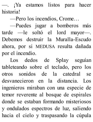 —. ¡Ya estamos listos para hacer
historia!
—Pero los incendios, Crome…
—Puedes jugar a bomberos más
tarde —le soltó el lord mayor—.
Debemos destruir la Muralla-Escudo
ahora, por si MEDUSA resulta dañada
por el incendio.
Los dedos de Splay seguían
tableteando sobre el teclado, pero los
otros sonidos de la catedral se
desvanecieron en la distancia. Los
ingenieros miraban con una especie de
temor reverente al bosque de espirales
donde se estaban formando misteriosos
y ondulados espectros de luz, saliendo
hacia el cielo y traspasando la cúpula
 