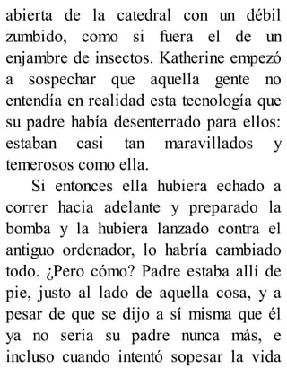 abierta de la catedral con un débil
zumbido, como si fuera el de un
enjambre de insectos. Katherine empezó
a sospechar que aquella gente no
entendía en realidad esta tecnología que
su padre había desenterrado para ellos:
estaban casi tan maravillados y
temerosos como ella.
Si entonces ella hubiera echado a
correr hacia adelante y preparado la
bomba y la hubiera lanzado contra el
antiguo ordenador, lo habría cambiado
todo. ¿Pero cómo? Padre estaba allí de
pie, justo al lado de aquella cosa, y a
pesar de que se dijo a sí misma que él
ya no sería su padre nunca más, e
incluso cuando intentó sopesar la vida
 