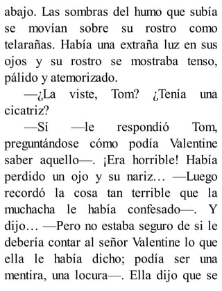 abajo. Las sombras del humo que subía
se movían sobre su rostro como
telarañas. Había una extraña luz en sus
ojos y su rostro se mostraba tenso,
pálido y atemorizado.
—¿La viste, Tom? ¿Tenía una
cicatriz?
—Sí —le respondió Tom,
preguntándose cómo podía Valentine
saber aquello—. ¡Era horrible! Había
perdido un ojo y su nariz… —Luego
recordó la cosa tan terrible que la
muchacha le había confesado—. Y
dijo… —Pero no estaba seguro de si le
debería contar al señor Valentine lo que
ella le había dicho; podía ser una
mentira, una locura—. Ella dijo que se
 