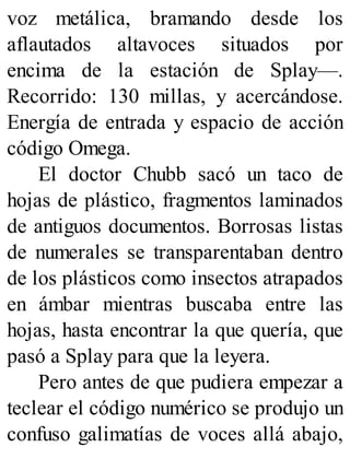 voz metálica, bramando desde los
aflautados altavoces situados por
encima de la estación de Splay—.
Recorrido: 130 millas, y acercándose.
Energía de entrada y espacio de acción
código Omega.
El doctor Chubb sacó un taco de
hojas de plástico, fragmentos laminados
de antiguos documentos. Borrosas listas
de numerales se transparentaban dentro
de los plásticos como insectos atrapados
en ámbar mientras buscaba entre las
hojas, hasta encontrar la que quería, que
pasó a Splay para que la leyera.
Pero antes de que pudiera empezar a
teclear el código numérico se produjo un
confuso galimatías de voces allá abajo,
 