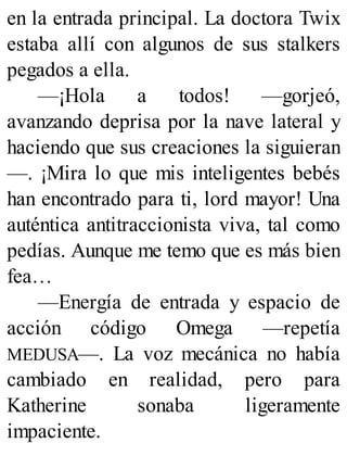 en la entrada principal. La doctora Twix
estaba allí con algunos de sus stalkers
pegados a ella.
—¡Hola a todos! —gorjeó,
avanzando deprisa por la nave lateral y
haciendo que sus creaciones la siguieran
—. ¡Mira lo que mis inteligentes bebés
han encontrado para ti, lord mayor! Una
auténtica antitraccionista viva, tal como
pedías. Aunque me temo que es más bien
fea…
—Energía de entrada y espacio de
acción código Omega —repetía
MEDUSA—. La voz mecánica no había
cambiado en realidad, pero para
Katherine sonaba ligeramente
impaciente.
 