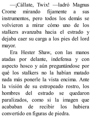 —¡Cállate, Twix! —ladró Magnus
Crome mirando fijamente a sus
instrumentos, pero todos los demás se
volvieron a mirar cómo uno de los
stalkers avanzaba hacia el estrado y
dejaba caer su carga a los pies del lord
mayor.
Era Hester Shaw, con las manos
atadas por delante, indefensa y con
aspecto hosco y aún preguntándose por
qué los stalkers no la habían matado
nada más ponerle la vista encima. Ante
la visión de su estropeado rostro, los
hombres del estrado se quedaron
paralizados, como si la imagen que
acababan de recibir los hubiera
convertido en figuras de piedra.
 