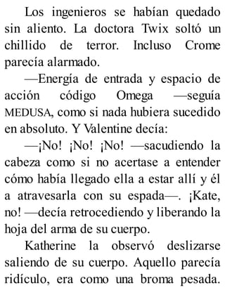 Los ingenieros se habían quedado
sin aliento. La doctora Twix soltó un
chillido de terror. Incluso Crome
parecía alarmado.
—Energía de entrada y espacio de
acción código Omega —seguía
MEDUSA, como si nada hubiera sucedido
en absoluto. Y Valentine decía:
—¡No! ¡No! ¡No! —sacudiendo la
cabeza como si no acertase a entender
cómo había llegado ella a estar allí y él
a atravesarla con su espada—. ¡Kate,
no! —decía retrocediendo y liberando la
hoja del arma de su cuerpo.
Katherine la observó deslizarse
saliendo de su cuerpo. Aquello parecía
ridículo, era como una broma pesada.
 